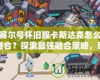 賽爾號(hào)懷舊服卡斯達(dá)克怎么融合？探索最強(qiáng)融合策略，助你制霸賽爾世界！