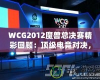 WCG2012魔獸總決賽精彩回顧：頂級電競對決，策略與操作的極致較量