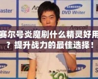 賽爾號(hào)炎魔刷什么精靈好用？提升戰(zhàn)力的最佳選擇！