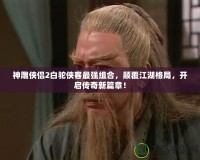 神雕俠侶2白駝俠客最強(qiáng)組合，顛覆江湖格局，開啟傳奇新篇章！