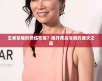 王者榮耀的修煉在哪？揭開(kāi)背后深藏的成長(zhǎng)之道