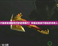 CF端游龍嘯如何巧妙使用橫刀？掌握這些技巧輕松秒殺敵人！