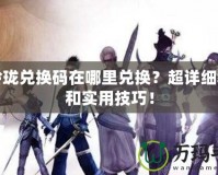 劍玲瓏兌換碼在哪里兌換？超詳細教程和實用技巧！