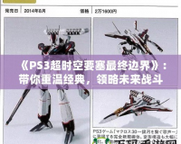 《PS3超時(shí)空要塞最終邊界》：帶你重溫經(jīng)典，領(lǐng)略未來戰(zhàn)斗