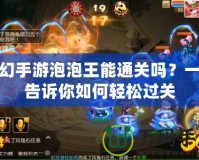 夢(mèng)幻手游泡泡王能通關(guān)嗎？一文告訴你如何輕松過關(guān)