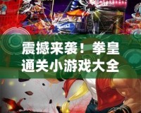 震撼來襲！拳皇通關(guān)小游戲大全最新版本，帶你重溫經(jīng)典熱血