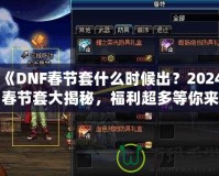 《DNF春節(jié)套什么時候出？2024春節(jié)套大揭秘，福利超多等你來拿！》