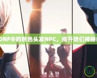 《探索DNF中的粉色頭發(fā)NPC，揭開她們神秘的面紗》