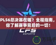 CFPLS6總決賽在哪？全程指南，帶你了解賽事背后的一切！