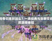 傳奇歸來好玩么？一場經(jīng)典與創(chuàng)新交織的游戲體驗