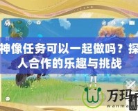 封印神像任務(wù)可以一起做嗎？探索多人合作的樂趣與挑戰(zhàn)