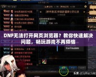 DNF無法打開網(wǎng)頁瀏覽器？教你快速解決問題，暢玩游戲不再煩惱