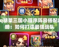 qq胡萊三國(guó)小程序陣容搭配攻略：如何打造最強(qiáng)戰(zhàn)隊(duì)