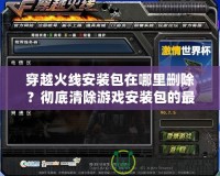 穿越火線安裝包在哪里刪除？徹底清除游戲安裝包的最佳方法揭秘！
