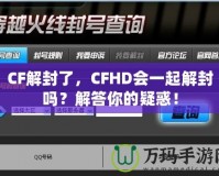 CF解封了，CFHD會一起解封嗎？解答你的疑惑！