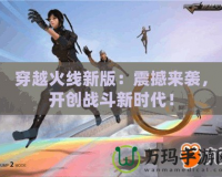 穿越火線新版：震撼來襲，開創(chuàng)戰(zhàn)斗新時代！
