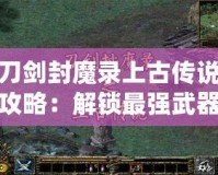 刀劍封魔錄上古傳說(shuō)攻略：解鎖最強(qiáng)武器與英雄，成就你的封魔之路