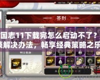 三國(guó)志11下載完怎么啟動(dòng)不了？解鎖解決辦法，暢享經(jīng)典策略之樂！