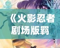 《火影忍者劇場(chǎng)版羈絆風(fēng)車(chē)》——穿越時(shí)空的忍者情感，揭開(kāi)友誼與責(zé)任的深刻篇章