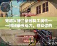 穿越火線蘭梨園特工屬性——揭秘最強(qiáng)戰(zhàn)力，成就你的極致游戲體驗(yàn)