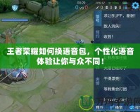 王者榮耀如何換語(yǔ)音包，個(gè)性化語(yǔ)音體驗(yàn)讓你與眾不同！
