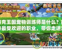 洛克王國寵物訓練師是什么？揭秘最受歡迎的職業(yè)，帶你走進洛克王國的奇妙世界
