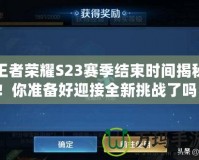王者榮耀S23賽季結(jié)束時間揭秘！你準(zhǔn)備好迎接全新挑戰(zhàn)了嗎？