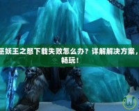 魔獸世界巫妖王之怒下載失敗怎么辦？詳解解決方案，快速恢復(fù)暢玩！