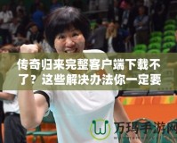 傳奇歸來完整客戶端下載不了？這些解決辦法你一定要知道！