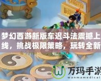 夢幻西游新版車遲斗法震撼上線，挑戰(zhàn)極限策略，玩轉全新玩法！