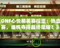 《DNF心悅精英賽投票：熱血開賽，誰將奪得最終榮耀？》