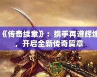《傳奇續(xù)章》：攜手再譜輝煌，開啟全新傳奇篇章