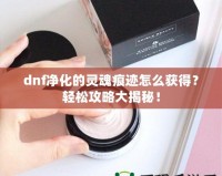 dnf凈化的靈魂痕跡怎么獲得？輕松攻略大揭秘！