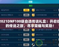 2021DNF100級(jí)自選傳說禮盒：開啟你的傳說之旅，盡享榮耀與獎(jiǎng)勵(lì)！