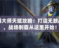 武器大師天賦攻略：打造無(wú)敵戰(zhàn)力，戰(zhàn)場(chǎng)制霸從這里開(kāi)始！