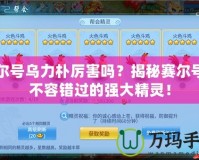 賽爾號烏力樸厲害嗎？揭秘賽爾號中不容錯過的強大精靈！