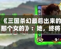 《三國(guó)殺幻最后出來(lái)的那個(gè)女的》：她，終將改寫游戲規(guī)則