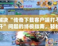 解決“傳奇下載客戶端打不開”問題的終極指南，輕松恢復游戲暢玩體驗