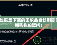 英雄聯(lián)盟下載的回放會(huì)自動(dòng)刪除嗎？解答你的疑問！