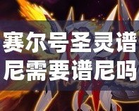 賽爾號(hào)圣靈譜尼需要譜尼嗎？探秘圣靈譜尼的獨(dú)特魅力與價(jià)值