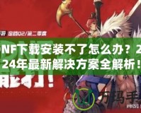 DNF下載安裝不了怎么辦？2024年最新解決方案全解析！