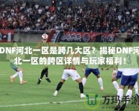 DNF河北一區(qū)是跨幾大區(qū)？揭秘DNF河北一區(qū)的跨區(qū)詳情與玩家福利！