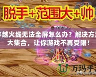 穿越火線無(wú)法全屏怎么辦？解決方法大集合，讓你游戲不再受限！