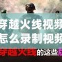 穿越火線視頻怎么錄制視頻？讓你輕松捕捉每一刻精彩！