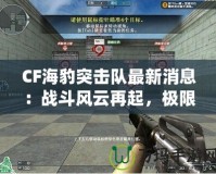 CF海豹突擊隊(duì)最新消息：戰(zhàn)斗風(fēng)云再起，極限對(duì)決一觸即發(fā)！