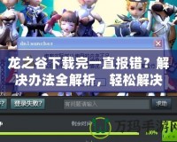 龍之谷下載完一直報(bào)錯(cuò)？解決辦法全解析，輕松解決下載問題！