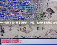 DNF美服下載：暢享極致戰(zhàn)斗體驗，全球玩家的熱血戰(zhàn)場