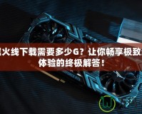 穿越火線下載需要多少G？讓你暢享極致游戲體驗(yàn)的終極解答！