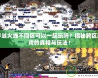穿越火線不同區(qū)可以一起玩嗎？揭秘跨區(qū)游戲的真相與玩法！