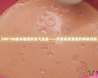 DNF100級未精煉的念氣結晶——開啟嶄新冒險的神秘鑰匙